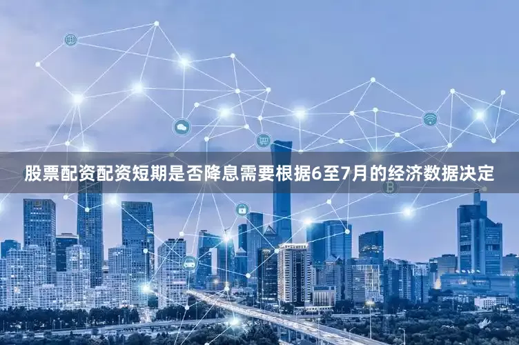 股票配资配资短期是否降息需要根据6至7月的经济数据决定