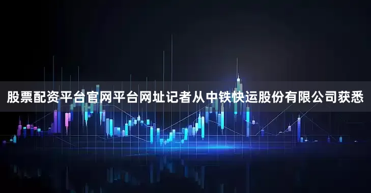 股票配资平台官网平台网址记者从中铁快运股份有限公司获悉