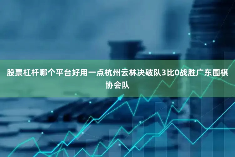股票杠杆哪个平台好用一点杭州云林决破队3比0战胜广东围棋协会队