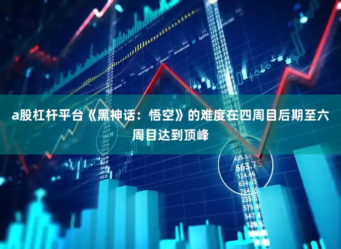 a股杠杆平台《黑神话：悟空》的难度在四周目后期至六周目达到顶峰