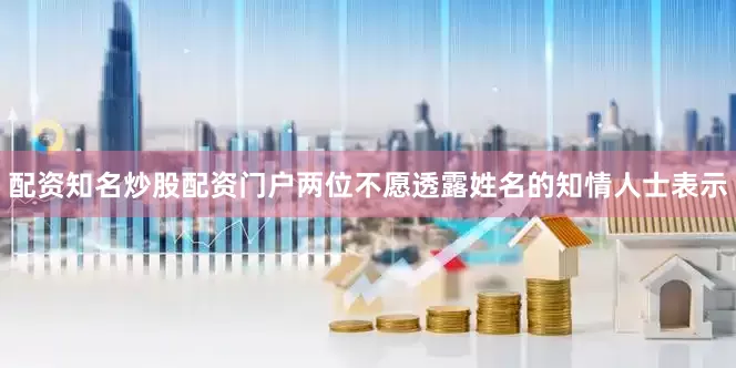配资知名炒股配资门户　　两位不愿透露姓名的知情人士表示