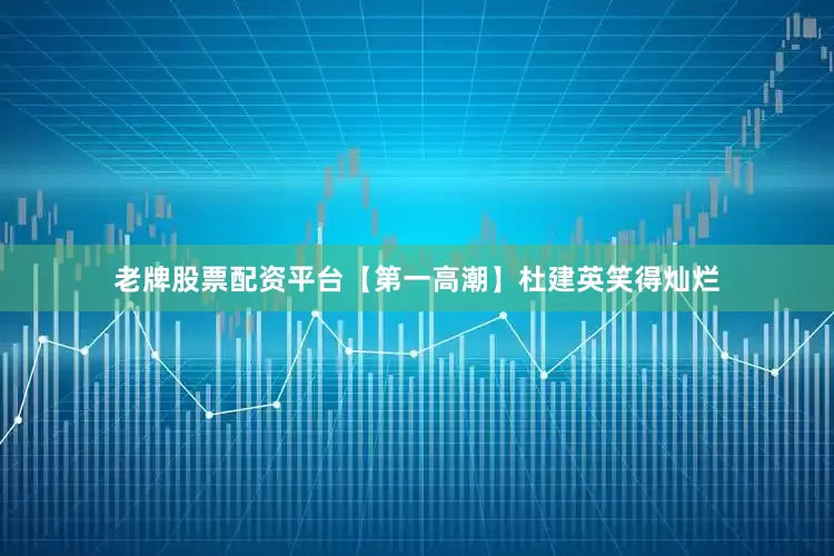 老牌股票配资平台【第一高潮】杜建英笑得灿烂