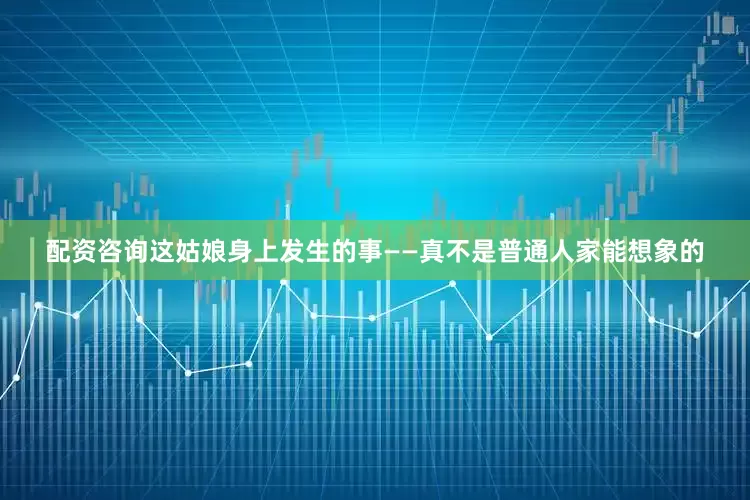 配资咨询这姑娘身上发生的事——真不是普通人家能想象的