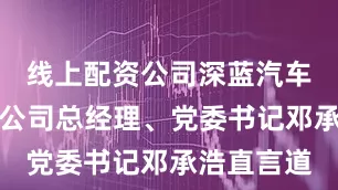 线上配资公司深蓝汽车科技有限公司总经理、党委书记邓承浩直言道