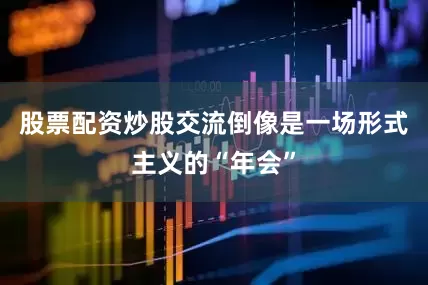股票配资炒股交流倒像是一场形式主义的“年会”