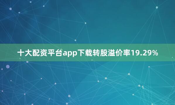 十大配资平台app下载转股溢价率19.29%