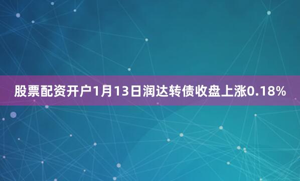 股票配资开户1月13日润达转债收盘上涨0.18%